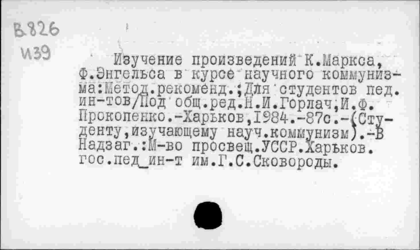 ﻿«59
Изучение произведений К.Маркса, Ф.Энгельса в курсе научного коымуниз-магйетод.рекоменд.;Для студентов пед. ин-тов/Под‘общ.ред.Н.И.Горлач,И.Ф. Прокопенко.-Харьков,1984.-87с.-(Студенту ,изучающему науч.коммунизм*.-В Надзаг.:М-во просвещ.УССР.ларьков. гос.пед_ин-т им.Г.С.Сковороды.